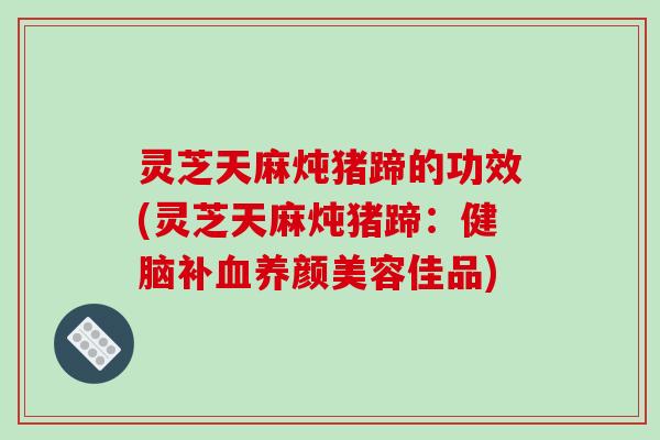 灵芝天麻炖猪蹄的功效(灵芝天麻炖猪蹄：健脑补血养颜美容佳品)