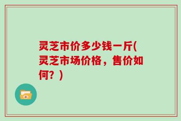 灵芝市价多少钱一斤(灵芝市场价格，售价如何？)