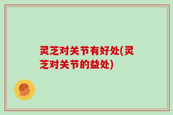 灵芝对关节有好处(灵芝对关节的益处)