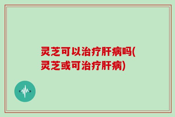 灵芝可以治疗肝病吗(灵芝或可治疗肝病)