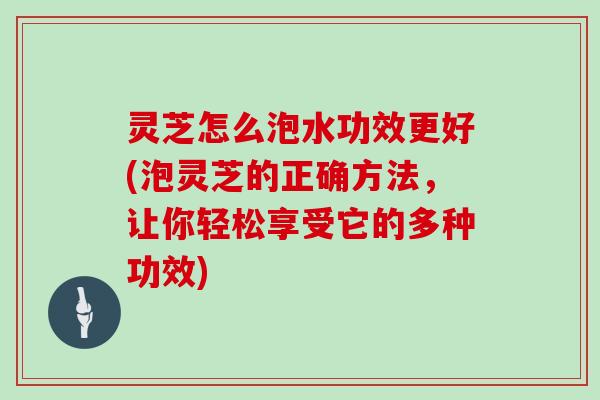 灵芝怎么泡水功效更好(泡灵芝的正确方法，让你轻松享受它的多种功效)