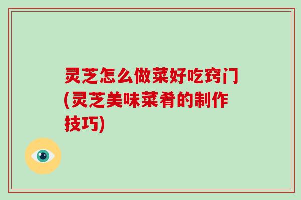 灵芝怎么做菜好吃窍门(灵芝美味菜肴的制作技巧)