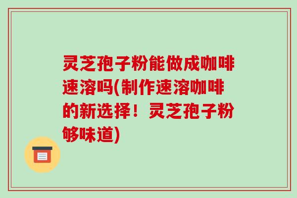 灵芝孢子粉能做成咖啡速溶吗(制作速溶咖啡的新选择!灵芝孢子粉够味道)
