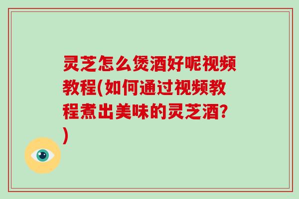灵芝怎么煲酒好呢视频教程(如何通过视频教程煮出美味的灵芝酒?)