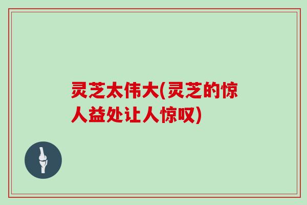 灵芝太伟大(灵芝的惊人益处让人惊叹)