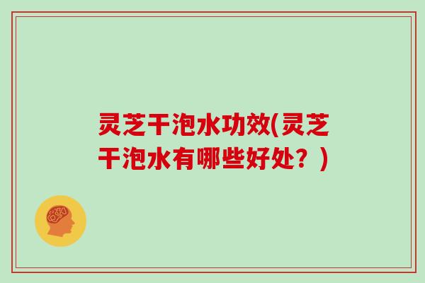灵芝干泡水功效(灵芝干泡水有哪些好处？)