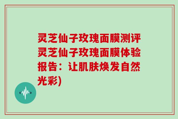 灵芝仙子玫瑰面膜测评灵芝仙子玫瑰面膜体验报告：让肌肤焕发自然光彩)