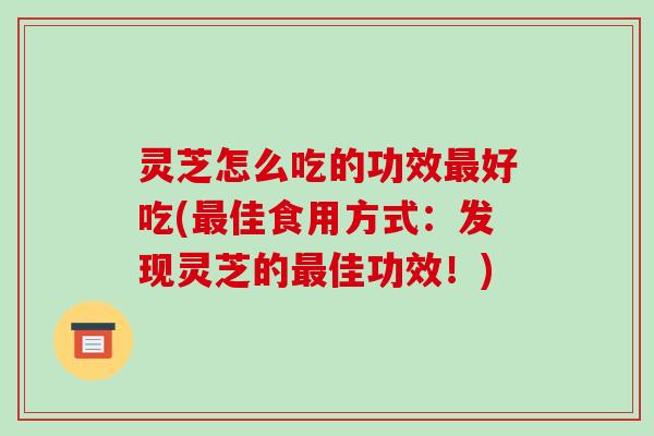 灵芝怎么吃的功效最好吃(最佳食用方式：发现灵芝的最佳功效！)