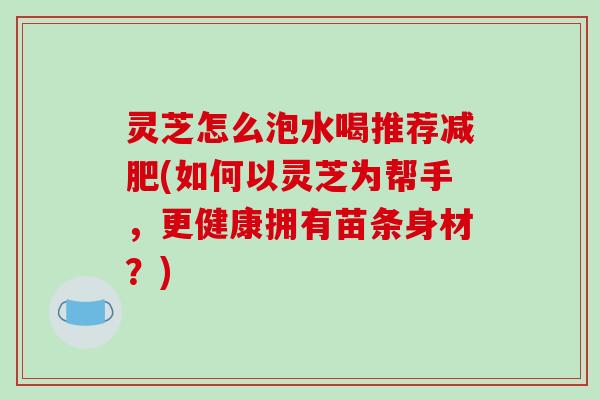 灵芝怎么泡水喝推荐减肥(如何以灵芝为帮手,更健康拥有苗条身材?)