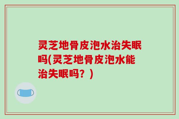 灵芝地骨皮泡水治失眠吗(灵芝地骨皮泡水能治失眠吗?)