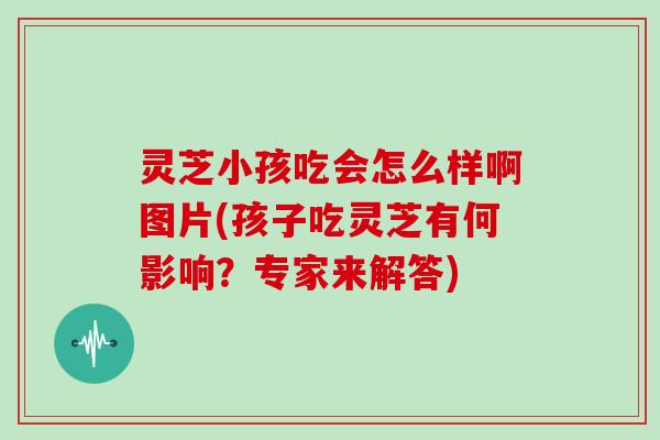 灵芝小孩吃会怎么样啊图片(孩子吃灵芝有何影响？专家来解答)