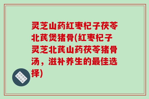 灵芝山药红枣杞子茯苓北芪煲猪骨(红枣杞子灵芝北芪山药茯苓猪骨汤,滋补养生的最佳选择)