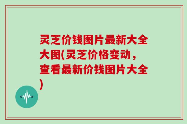 灵芝价钱图片最新大全大图(灵芝价格变动，查看最新价钱图片大全)