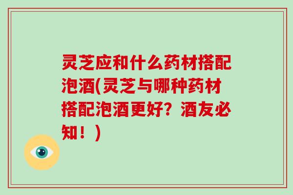 灵芝应和什么药材搭配泡酒(灵芝与哪种药材搭配泡酒更好?酒友必知!)