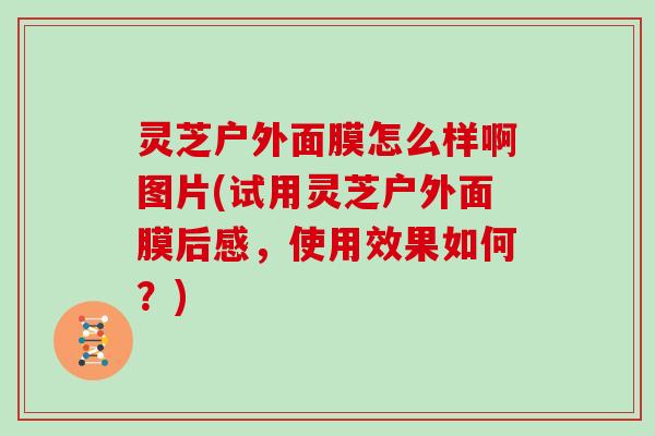 灵芝户外面膜怎么样啊图片(试用灵芝户外面膜后感,使用效果如何?)