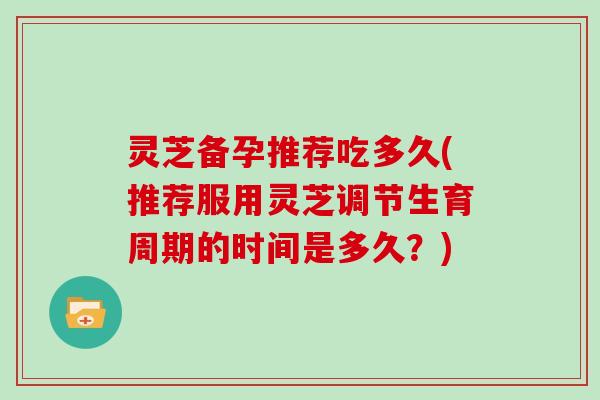 灵芝备孕推荐吃多久(推荐服用灵芝调节生育周期的时间是多久?)