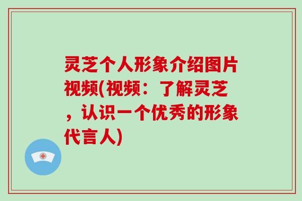 灵芝个人形象介绍图片视频(视频：了解灵芝，认识一个优秀的形象代言人)
