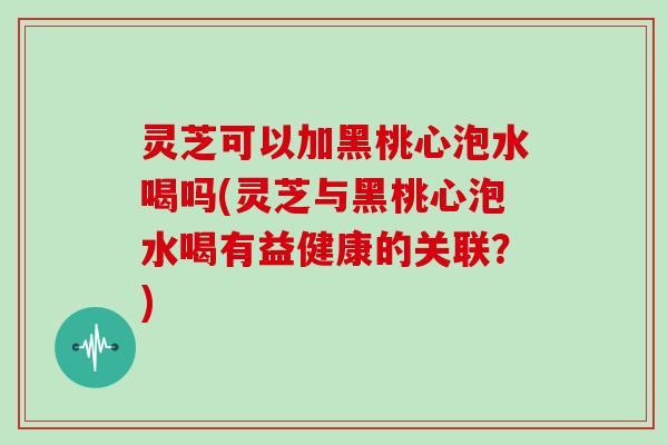 灵芝可以加黑桃心泡水喝吗(灵芝与黑桃心泡水喝有益健康的关联?)