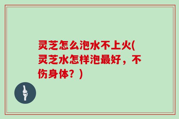 灵芝怎么泡水不上火(灵芝水怎样泡最好，不伤身体？)