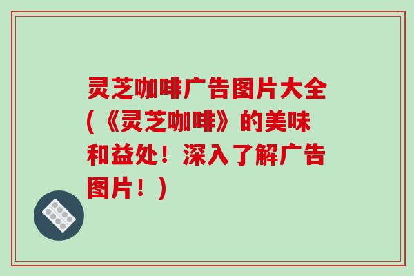 灵芝咖啡广告图片大全(《灵芝咖啡》的美味和益处!深入了解广告图片!)