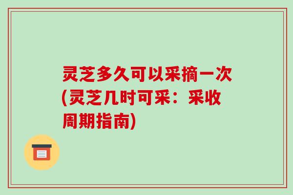 灵芝多久可以采摘一次(灵芝几时可采:采收周期指南)