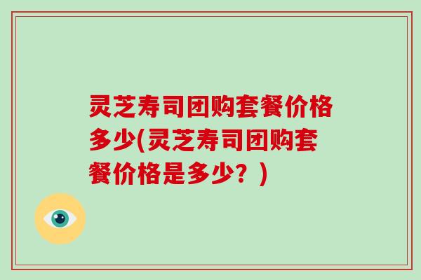 灵芝寿司团购套餐价格多少(灵芝寿司团购套餐价格是多少？)