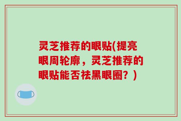 灵芝推荐的眼贴(提亮眼周轮廓,灵芝推荐的眼贴能否祛黑眼圈?)