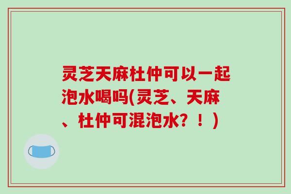 灵芝天麻杜仲可以一起泡水喝吗(灵芝、天麻、杜仲可混泡水？！)