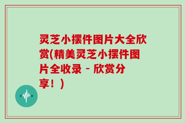 灵芝小摆件图片大全欣赏(精美灵芝小摆件图片全收录 - 欣赏分享!)