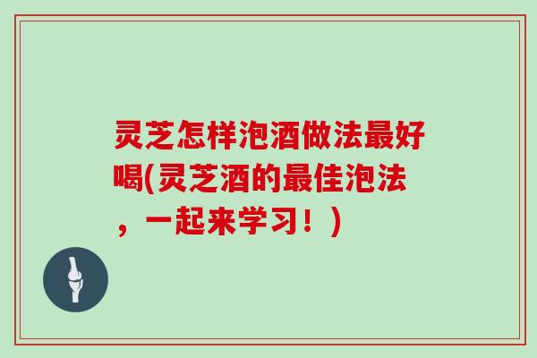 灵芝怎样泡酒做法最好喝(灵芝酒的最佳泡法，一起来学习！)