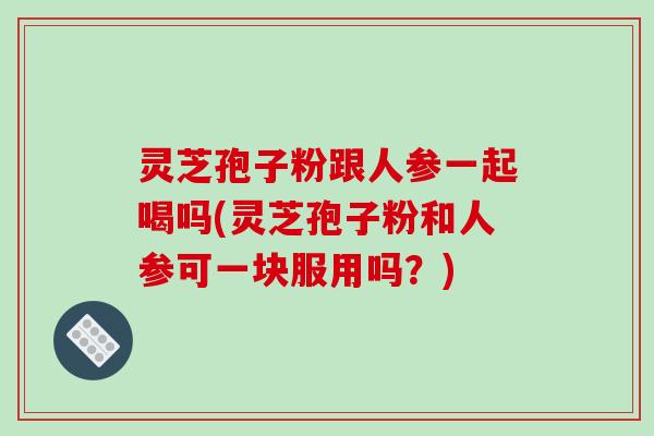 灵芝孢子粉跟人参一起喝吗(灵芝孢子粉和人参可一块服用吗?)