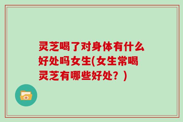 灵芝喝了对身体有什么好处吗女生(女生常喝灵芝有哪些好处?)