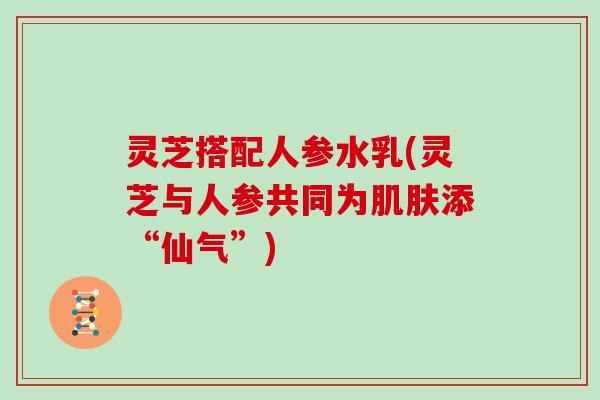 灵芝搭配人参水乳(灵芝与人参共同为肌肤添“仙气”)