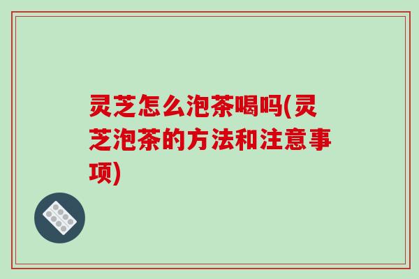 灵芝怎么泡茶喝吗(灵芝泡茶的方法和注意事项)
