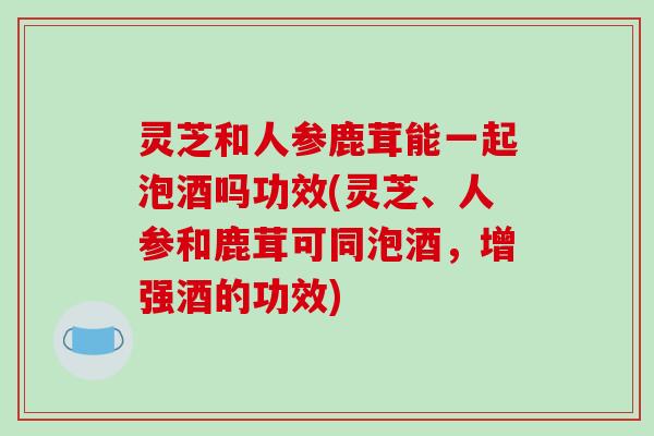 灵芝和人参鹿茸能一起泡酒吗功效(灵芝、人参和鹿茸可同泡酒,增强酒的功效)