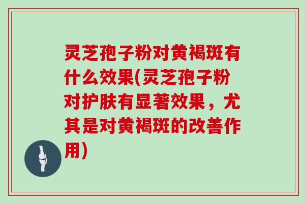 灵芝孢子粉对黄褐斑有什么效果(灵芝孢子粉对护肤有显著效果,尤其是对黄褐斑的改善作用)