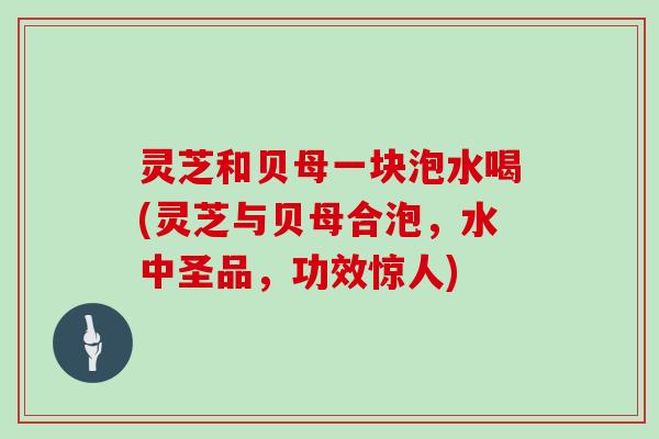 灵芝和贝母一块泡水喝(灵芝与贝母合泡,水中圣品,功效惊人)