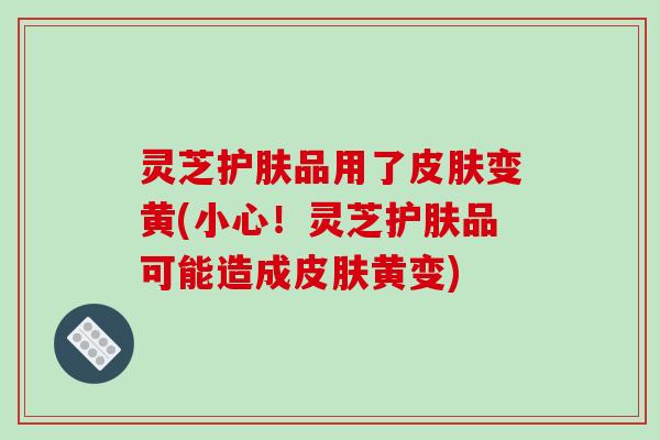 灵芝护肤品用了皮肤变黄(小心!灵芝护肤品可能造成皮肤黄变)
