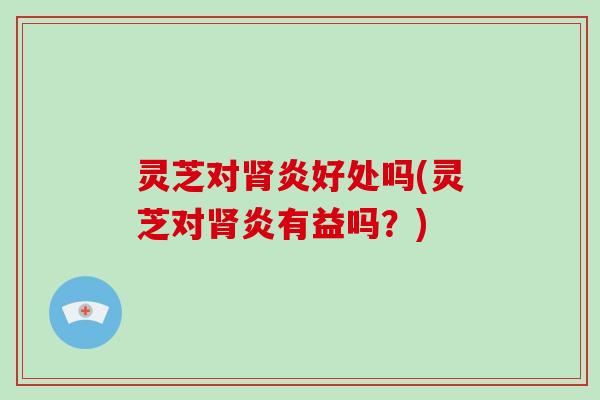 灵芝对肾炎好处吗(灵芝对肾炎有益吗?)
