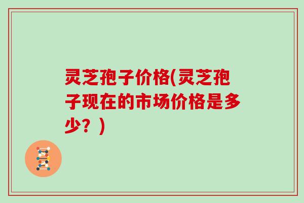 灵芝孢子价格(灵芝孢子现在的市场价格是多少？)