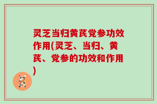 灵芝当归黄芪党参功效作用(灵芝、当归、黄芪、党参的功效和作用)