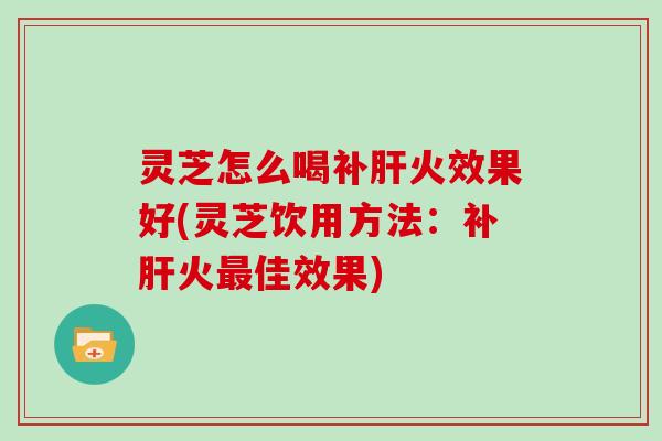 灵芝怎么喝补肝火效果好(灵芝饮用方法：补肝火最佳效果)