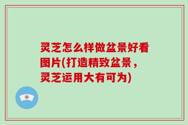 灵芝怎么样做盆景好看图片(打造精致盆景,灵芝运用大有可为)
