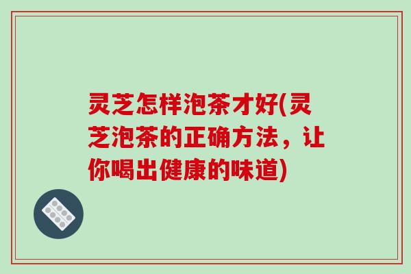 灵芝怎样泡茶才好(灵芝泡茶的正确方法,让你喝出健康的味道)