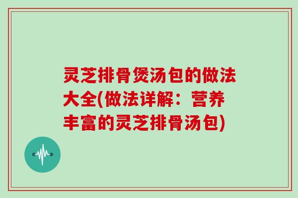 灵芝排骨煲汤包的做法大全(做法详解:营养丰富的灵芝排骨汤包)