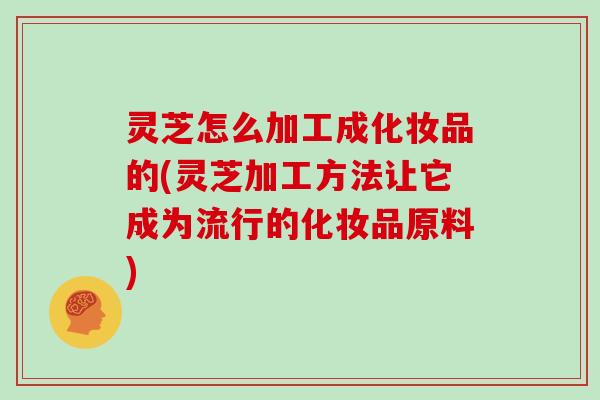 灵芝怎么加工成化妆品的(灵芝加工方法让它成为流行的化妆品原料)