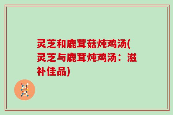 灵芝和鹿茸菇炖鸡汤(灵芝与鹿茸炖鸡汤:滋补佳品)