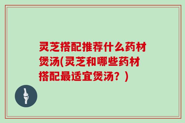 灵芝搭配推荐什么药材煲汤(灵芝和哪些药材搭配最适宜煲汤?)