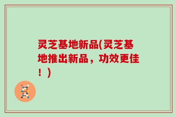 灵芝基地新品(灵芝基地推出新品,功效更佳!)
