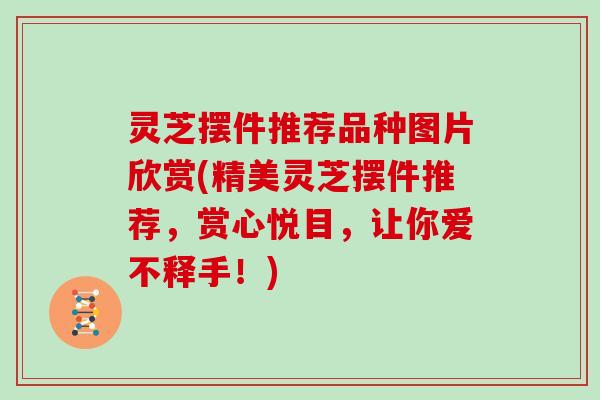 灵芝摆件推荐品种图片欣赏(精美灵芝摆件推荐，赏心悦目，让你爱不释手！)